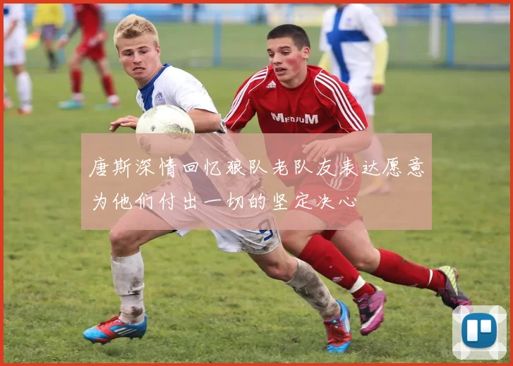唐斯深情回忆狼队老队友表达愿意为他们付出一切的坚定决心