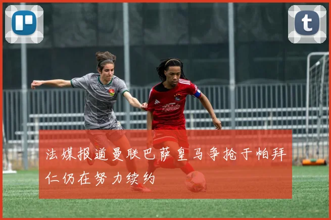 法媒报道曼联巴萨皇马争抢于帕拜仁仍在努力续约