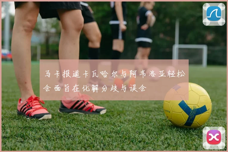 马卡报道卡瓦哈尔与阿韦洛亚轻松会面旨在化解分歧与误会