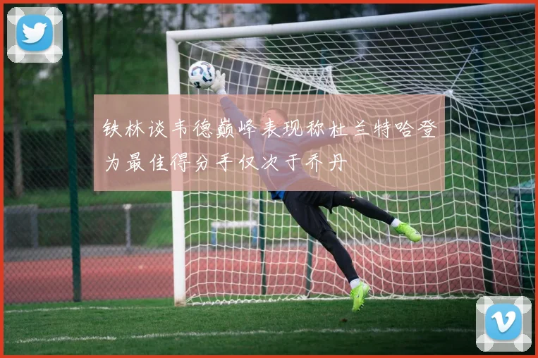 铁林谈韦德巅峰表现称杜兰特哈登为最佳得分手仅次于乔丹