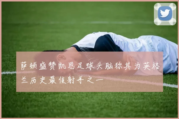 萨顿盛赞凯恩足球头脑称其为英格兰历史最佳射手之一