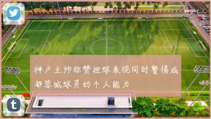 神户主帅称赞控球表现同时警惕成都蓉城球员的个人能力