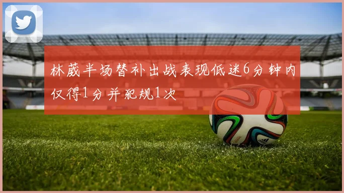 林葳半场替补出战表现低迷6分钟内仅得1分并犯规1次