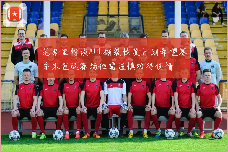 范弗里特谈ACL撕裂恢复计划希望赛季末重返赛场但需谨慎对待伤情