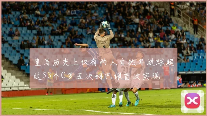皇马历史上仅有两人自然年进球超过53个C罗五次姆巴佩首次实现