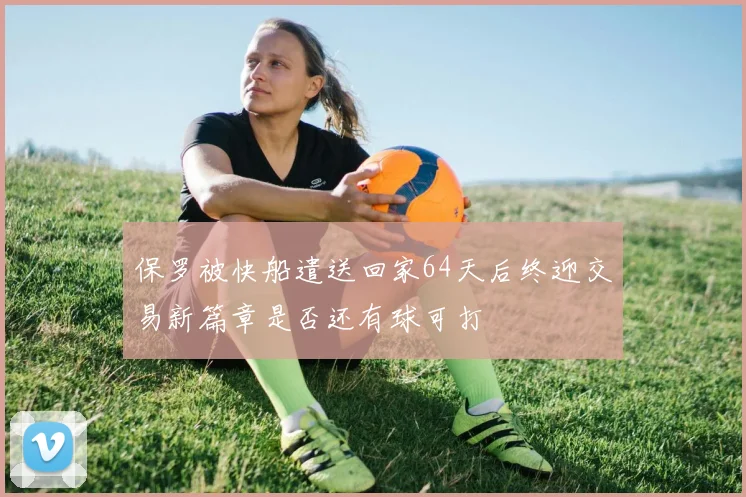 保罗被快船遣送回家64天后终迎交易新篇章是否还有球可打